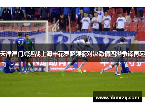天津津门虎迎战上海申花罗萨领衔对决激情四溢争锋再起